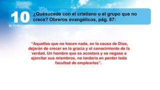 ¿Quésucede con el cristiano o el grupo que no
crece? Obreros evangélicos, pág. 87:
10
“Aquellos que no hacen nada, en la causa de Dios,
dejarán de crecer en la gracia y el conocimiento de la
verdad. Un hombre que se acostara y se negase a
ejercitar sus miembros, no tardaría en perder toda
facultad de emplearlos”.
 