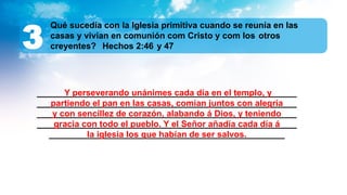 ______________________________________________________
______________________________________________________
______________________________________________________
______________________________________________________
_________________________________________________
Qué sucedía con la Iglesia primitiva cuando se reunía en las
casas y vivían en comunión com Cristo y com los otros
creyentes? Hechos 2:46 y 47
3
Y perseverando unánimes cada día en el templo, y
partiendo el pan en las casas, comían juntos con alegría
y con sencillez de corazón, alabando á Dios, y teniendo
gracia con todo el pueblo. Y el Señor añadía cada día á
la iglesia los que habían de ser salvos.
 