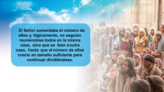 El Señor aumentaba el número de
ellos y, lógicamente, no seguían
reuniéndose todos en la misma
casa, sino que se iban aoutra
casa, hasta que elnúmero de ellos
crecía en tamaño suficiente para
continuar dividiéndose.
 