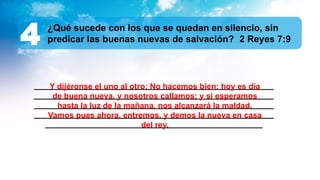 ______________________________________________________
______________________________________________________
______________________________________________________
______________________________________________________
_________________________________________________
¿Qué sucede con los que se quedan en silencio, sin
predicar las buenas nuevas de salvación? 2 Reyes 7:9
4
Y dijéronse el uno al otro: No hacemos bien: hoy es día
de buena nueva, y nosotros callamos: y si esperamos
hasta la luz de la mañana, nos alcanzará la maldad.
Vamos pues ahora, entremos, y demos la nueva en casa
del rey.
 