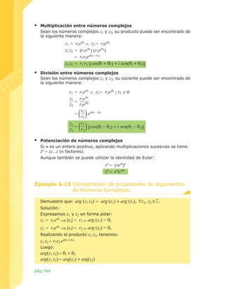 ▪	

Multiplicación entre números complejos
Sean los números complejos z1 y z2, su producto puede ser encontrado de
la siguiente manera:

z1 = r1eiθ1 ∧ z2 = r2eiθ2
z1 z2 = (r1eiθ1) (r2eiθ2)
= r1r2ei(θ1 + θ2)
z1 z2 = r1 r2 [cos(θ1 + θ2) + i sen(θ1 + θ2)]

▪	

División entre números complejos
Sean los números complejos z1 y z2, su cociente puede ser encontrado de
la siguiente manera:

z1 = r1eiθ1 ∧ z2 = r2eiθ2 ; r2 ≠ 0
z1 r1eiθ1
=
z2 r2eiθ2
r
= 1 ei(θ1 - θ2)
r2
z1
r
= 1 [cos(θ1 - θ2) + i sen(θ1 - θ2)]
z2
r2

▪	

Potenciación de números complejos
Si n es un entero positivo, aplicando multiplicaciones sucesivas se tiene:	
zn = zz...z (n factores).
Aunque también se puede utilizar la identidad de Euler:

zn = (reiθ)n
zn = rneinθ
Ejemplo 6.13 Demostración de propiedades de argumentos
de Números Complejos.
Demuestre que:

arg (z1 z2) = arg (z1) + arg (z2), ∀z1, z2 ∈ .

Solución:
Expresamos

z1 y z2 en forma polar:
z1 = r1eiθ1 ⇒ |z1| = r1 ∧ arg (z1) = θ1
z2 = r2eiθ2 ⇒ |z2| = r2 ∧ arg (z2) = θ2
Realizando el producto z1 z2, tenemos:
z1 z2 = r1r2 ei(θ1 + θ2)
Luego:

arg(z1 z2) = θ1 + θ2
arg(z1 z2) = arg(z1) + arg(z2)
pág. 568

 