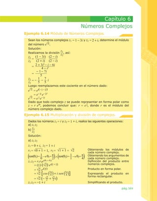 Capítulo 6
Números Complejos
Ejemplo 6.14 Módulo de Números Complejos.
Sean los números complejos z1
i z1
del número e z2 .
Solución:
z
Realizamos la división 1 , así:

z1 (1 - 3i) (2 - i)
=
(2 + i) (2 - i)
z2
2 + 3i2 - i - 6i
=
4 - i2
- 1 - 7i
=
5
1 7 i
z1
- z2 = 5 5

= 1 - 3i y z2 = 2 + i, determine el módulo

z2

Luego reemplazamos este cociente en el número dado:
z

i 1
1
7
e z2 = ei(- 5 - 5i)
1
7 2
= e- 5i e- 5i
i z1
7 - 1i
e z2 = e 5 e 5

Dado que todo complejo z se puede representar en forma polar como
7
z = r eiθ, podemos concluir que: r = e 5, donde r es el módulo del
número complejo dado.

Ejemplo 6.15 Multiplicación y división de complejos.
Dados los números z1 = i y z2 =
a) z1 z2
b)

1 + i, realice las siguientes operaciones:

z1
z2

Solución:
a) z1 z2

z1 = 0 + i, z2 = 1 + i
r1 = √0 + 1 = 1, r2 = √1 + 1 = √2
tan(θ1) = 1 → θ1= � ∧ tan(θ2) = 1 → θ2= �
0
2
1
4
z1 z2 = r1r2ei(θ1 + θ2)
�
�
= (1) (√2) ei( 2 + 4 )
3�
= √2 ei( 4 )
3�
3�
= √2 [cos 4 + i sen 4 ]
2
2
= √2 (- √2 + √2 i)
z1 z2 = -1 + i

Obteniendo los módulos de
cada número complejo.
Obteniendo los argumentos de
cada número complejo.
Definición del producto entre
números complejos.
Producto en forma polar.
Expresando el producto en
forma rectangular.
Simplificando el producto.

pág. 569

 
