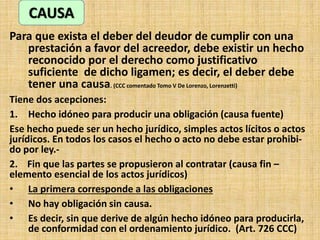 Para que exista el deber del deudor de cumplir con una
prestación a favor del acreedor, debe existir un hecho
reconocido por el derecho como justificativo
suficiente de dicho ligamen; es decir, el deber debe
tener una causa. (CCC comentado Tomo V De Lorenzo, Lorenzetti)
Tiene dos acepciones:
1. Hecho idóneo para producir una obligación (causa fuente)
Ese hecho puede ser un hecho jurídico, simples actos lícitos o actos
jurídicos. En todos los casos el hecho o acto no debe estar prohibi-
do por ley.-
2. Fin que las partes se propusieron al contratar (causa fin –
elemento esencial de los actos jurídicos)
• La primera corresponde a las obligaciones
• No hay obligación sin causa.
• Es decir, sin que derive de algún hecho idóneo para producirla,
de conformidad con el ordenamiento jurídico. (Art. 726 CCC)
CAUSA
 