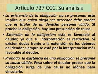 Artículo 727 CCC. Su análisis
• La existencia de la obligación no se presume: esto
implica que quien alega ser acreedor debe probar
que es titular de un derecho personal válido. SI
prueba la obligación, hay una presunción de causa.
• Extensión de la obligación: esta es favorable al
deudor, ya que su interpretación es restrictiva. Si
existen dudas frente a la extensión de los deberes
del deudor siempre se está por la interpretación más
favorable al deudor.
• Probada la existencia de una obligación se presume
su causa válida. Pesa sobre el deudor probar que la
obligación surge de una causa no idónea para
vincularlo.
 