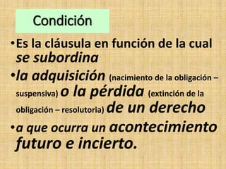 Condición
•Es la cláusula en función de la cual
se subordina
•la adquisición (nacimiento de la obligación –
suspensiva) o la pérdida (extinción de la
obligación – resolutoria) de un derecho
•a que ocurra un acontecimiento
futuro e incierto.
 
