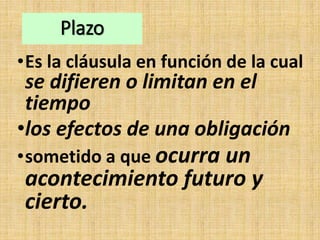 Plazo
•Es la cláusula en función de la cual
se difieren o limitan en el
tiempo
•los efectos de una obligación
•sometido a que ocurra un
acontecimiento futuro y
cierto.
 