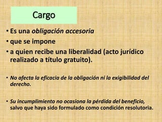 Cargo
• Es una obligación accesoria
• que se impone
• a quien recibe una liberalidad (acto jurídico
realizado a título gratuito).
• No afecta la eficacia de la obligación ni la exigibilidad del
derecho.
• Su incumplimiento no ocasiona la pérdida del beneficio,
salvo que haya sido formulado como condición resolutoria.
 