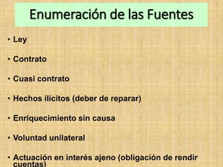 Enumeración de las Fuentes
• Ley
• Contrato
• Cuasi contrato
• Hechos ilícitos (deber de reparar)
• Enriquecimiento sin causa
• Voluntad unilateral
• Actuación en interés ajeno (obligación de rendir
cuentas)
 