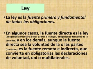 Ley
•La ley es la fuente primera y fundamental
de todas las obligaciones.
•En algunos casos, la fuente directa es la ley
(obligación alimentaria de los padres a los hijos, obligaciones derivadas de la
vecindad) y en los demás, aunque la fuente
directa sea la voluntad de la o las partes
(contrato), es la fuente remota e indirecta, que
convierte en obligatorias las declaraciones
de voluntad, uni o multilaterales.
 