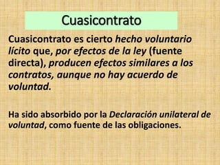 Cuasicontrato
Cuasicontrato es cierto hecho voluntario
lícito que, por efectos de la ley (fuente
directa), producen efectos similares a los
contratos, aunque no hay acuerdo de
voluntad.
Ha sido absorbido por la Declaración unilateral de
voluntad, como fuente de las obligaciones.
 