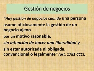 Gestión de negocios
“Hay gestión de negocios cuando una persona
asume oficiosamente la gestión de un
negocio ajeno
por un motivo razonable,
sin intención de hacer una liberalidad y
sin estar autorizada ni obligada,
convencional o legalmente” (art. 1781 CCC).
 