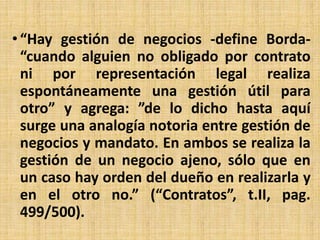 • “Hay gestión de negocios -define Borda-
“cuando alguien no obligado por contrato
ni por representación legal realiza
espontáneamente una gestión útil para
otro” y agrega: ”de lo dicho hasta aquí
surge una analogía notoria entre gestión de
negocios y mandato. En ambos se realiza la
gestión de un negocio ajeno, sólo que en
un caso hay orden del dueño en realizarla y
en el otro no.” (“Contratos”, t.II, pag.
499/500).
 