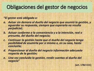 Obligaciones del gestor de negocios
“El gestor está obligado a:
a. Avisar sin demora al dueño del negocio que asumió la gestión, y
aguardar su respuesta, siempre que esperarla no resulte
perjudicial;
b. Actuar conforme a la conveniencia y a la intención, real o
presunta, del dueño del negocio;
c. Continuar la gestión hasta que el dueño del negocio tenga
posibilidad de asumirla por sí mismo o, en su caso, hasta
concluirla;
d. Proporcionar al dueño del negocio información adecuada
respecto de la gestión;
e. Una vez concluida la gestión, rendir cuentas al dueño del
negocio”
(art. 1782 CCC)
 