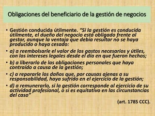 Obligaciones del beneficiario de la gestión de negocios
• Gestión conducida útilmente. “Si la gestión es conducida
útilmente, el dueño del negocio está obligado frente al
gestor, aunque la ventaja que debía resultar no se haya
producido o haya cesado:
• a) a reembolsarle el valor de los gastos necesarios y útiles,
con los intereses legales desde el día en que fueron hechos;
• b) a liberarlo de las obligaciones personales que haya
contraído a causa de la gestión;
• c) a repararle los daños que, por causas ajenas a su
responsabilidad, haya sufrido en el ejercicio de la gestión;
• d) a remunerarlo, si la gestión corresponde al ejercicio de su
actividad profesional, o si es equitativo en las circunstancias
del caso”
(art. 1785 CCC).
 