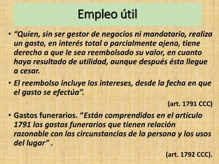 Empleo útil
• “Quien, sin ser gestor de negocios ni mandatario, realiza
un gasto, en interés total o parcialmente ajeno, tiene
derecho a que le sea reembolsado su valor, en cuanto
haya resultado de utilidad, aunque después ésta llegue
a cesar.
• El reembolso incluye los intereses, desde la fecha en que
el gasto se efectúa”.
(art. 1791 CCC)
• Gastos funerarios. “Están comprendidos en el artículo
1791 los gastos funerarios que tienen relación
razonable con las circunstancias de la persona y los usos
del lugar” .
(art. 1792 CCC).
 