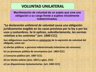 “La declaración unilateral de voluntad causa una obligación
jurídicamente exigible en los casos previstos por la ley o por los
usos y costumbres. Se le aplican, subsidiariamente, las normas
relativas a los contratos” (art. 1800 CCC).
Son obligaciones cuya fuente es solamente de la expresión de voluntad del
obligado, como ser:
a) ofertas públicas a persona indeterminada (relaciones de consumo)
b) Las promesas pública de recompensa (art. 1803 CCC)
c) Concurso público (art. 1807 CCC)
d) Los títulos valores (arts. 1815 y sgtes. CCC)
e) Las disposiciones testamentarias (art. 2465 CCC)
VOLUNTAD UNILATERAL
Manifestación de voluntad de un sujeto que crea una
obligación a su cargo frente a sujetos inicialmente
indeterminados.
 