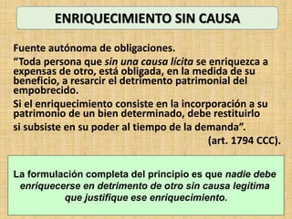 Fuente autónoma de obligaciones.
“Toda persona que sin una causa lícita se enriquezca a
expensas de otro, está obligada, en la medida de su
beneficio, a resarcir el detrimento patrimonial del
empobrecido.
Si el enriquecimiento consiste en la incorporación a su
patrimonio de un bien determinado, debe restituirlo
si subsiste en su poder al tiempo de la demanda”.
(art. 1794 CCC).
ENRIQUECIMIENTO SIN CAUSA
La formulación completa del principio es que nadie debe
enriquecerse en detrimento de otro sin causa legítima
que justifique ese enriquecimiento.
 