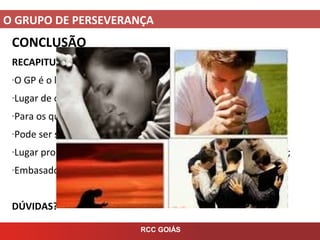 O GRUPO DE PERSEVERANÇA
RCC GOIÁS
CONCLUSÃO
RECAPITULANDO
-O GP é o lugar de alimento sólido para os participantes do GO;
-Lugar de oração, carismas, ensino doutrinário e partilha;
-Para os que fizeram SVE e Experiência de Oração;
-Pode ser seminal ou quinzenal;
-Lugar propício para o surgimento e desenvolvimento de líderes;
-Embasado na Palavra, na Tradição e no Magistério.
DÚVIDAS?
 