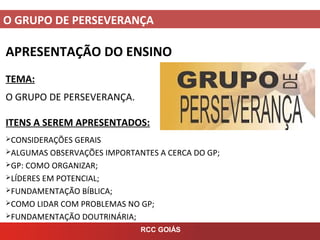 O GRUPO DE PERSEVERANÇA
RCC GOIÁS
APRESENTAÇÃO DO ENSINO
TEMA:
O GRUPO DE PERSEVERANÇA.
ITENS A SEREM APRESENTADOS:
CONSIDERAÇÕES GERAIS
ALGUMAS OBSERVAÇÕES IMPORTANTES A CERCA DO GP;
GP: COMO ORGANIZAR;
LÍDERES EM POTENCIAL;
FUNDAMENTAÇÃO BÍBLICA;
COMO LIDAR COM PROBLEMAS NO GP;
FUNDAMENTAÇÃO DOUTRINÁRIA;
 