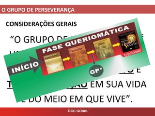 O GRUPO DE PERSEVERANÇA
RCC GOIÁS
CONSIDERAÇÕES GERAIS
“O GRUPO DE PERSEVERANÇA É
UM CHAMADO A COMEÇAR UM
CAMINHO DE CRESCIMENTO E
TRANSFORMAÇÃO EM SUA VIDA
E DO MEIO EM QUE VIVE”.
 