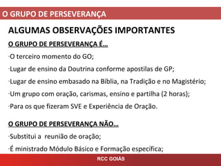 O GRUPO DE PERSEVERANÇA
RCC GOIÁS
ALGUMAS OBSERVAÇÕES IMPORTANTES
O GRUPO DE PERSEVERANÇA É…
-O terceiro momento do GO;
-Lugar de ensino da Doutrina conforme apostilas de GP;
-Lugar de ensino embasado na Bíblia, na Tradição e no Magistério;
-Um grupo com oração, carismas, ensino e partilha (2 horas);
-Para os que fizeram SVE e Experiência de Oração.
O GRUPO DE PERSEVERANÇA NÃO…
-Substitui a reunião de oração;
-É ministrado Módulo Básico e Formação específica;
 