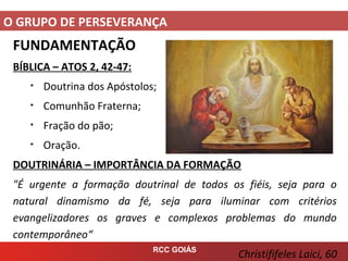 O GRUPO DE PERSEVERANÇA
RCC GOIÁS
FUNDAMENTAÇÃO
BÍBLICA – ATOS 2, 42-47:
• Doutrina dos Apóstolos;
• Comunhão Fraterna;
• Fração do pão;
• Oração.
DOUTRINÁRIA – IMPORTÂNCIA DA FORMAÇÃO
"É urgente a formação doutrinal de todos os fiéis, seja para o
natural dinamismo da fé, seja para iluminar com critérios
evangelizadores os graves e complexos problemas do mundo
contemporâneo“
Christififeles Laici, 60
 