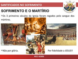 SANTIFICADOS NO SOFRIMENTO
RCC GOIÁS
SOFRIMENTO E O MARTÍRIO
Os 3 primeiros séculos da Igreja foram regados pelo sangue dos
mártires.
Não por glória. Por fidelidade a JESUS!!
 