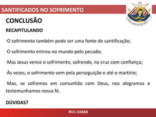 SANTIFICADOS NO SOFRIMENTO
RCC GOIÁS
CONCLUSÃO
RECAPITULANDO
-O sofrimento também pode ser uma fonte de santificação;
-O sofrimento entrou no mundo pelo pecado;
-Mas Jesus vence o sofrimento, sofrendo, na cruz com confiança;
-Às vezes, o sofrimento vem pela perseguição e até o martírio;
-Mas, se sofremos em comunhão com Deus, nos alegramos e
testemunhamos nossa fé.
DÚVIDAS?
 