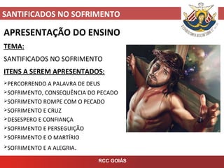 SANTIFICADOS NO SOFRIMENTO
RCC GOIÁS
APRESENTAÇÃO DO ENSINO
TEMA:
SANTIFICADOS NO SOFRIMENTO
ITENS A SEREM APRESENTADOS:
PERCORRENDO A PALAVRA DE DEUS
SOFRIMENTO, CONSEQUÊNCIA DO PECADO
SOFRIMENTO ROMPE COM O PECADO
SOFRIMENTO E CRUZ
DESESPERO E CONFIANÇA
SOFRIMENTO E PERSEGUIÇÃO
SOFRIMENTO E O MARTÍRIO
SOFRIMENTO E A ALEGRIA.
 