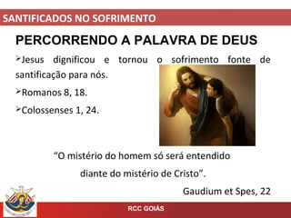 SANTIFICADOS NO SOFRIMENTO
RCC GOIÁS
PERCORRENDO A PALAVRA DE DEUS
Jesus dignificou e tornou o sofrimento fonte de
santificação para nós.
Romanos 8, 18.
Colossenses 1, 24.
“O mistério do homem só será entendido
diante do mistério de Cristo”.
Gaudium et Spes, 22
 