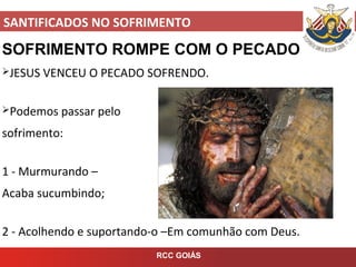 SANTIFICADOS NO SOFRIMENTO
RCC GOIÁS
SOFRIMENTO ROMPE COM O PECADO
JESUS VENCEU O PECADO SOFRENDO.
Podemos passar pelo
sofrimento:
1 - Murmurando –
Acaba sucumbindo;
2 - Acolhendo e suportando-o –Em comunhão com Deus.
 