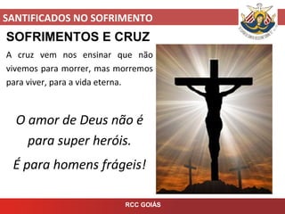 SANTIFICADOS NO SOFRIMENTO
RCC GOIÁS
SOFRIMENTOS E CRUZ
A cruz vem nos ensinar que não
vivemos para morrer, mas morremos
para viver, para a vida eterna.
O amor de Deus não é
para super heróis.
É para homens frágeis!
 