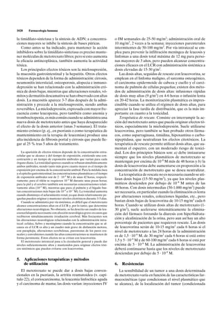 1028     Farmacología humana

la timidilato-sintetasa y la síntesis de ADN; a concentra-                    o IM semanales de 25-50 mg/m2; administración oral de
ciones mayores se inhibe la síntesis de bases púricas.                        10 mg/m2, 2 veces a la semana; inyecciones parenterales
   Como antes se ha indicado, para mantener la acción                         intermitentes de 50-100 mg/m2. Por vía intratecal se em-
inhibidora sobre la timidilato-sintetasa es preciso mante-                    plea para prevenir la infiltración meníngea de leucosis y
ner moléculas de metotrexato libres; pero si esto aumenta                     linfomas a una dosis total máxima de 12 mg para perso-
la eficacia antineoplásica, también aumenta la actividad                      nas mayores de 3 años, pero pueden alcanzar concentra-
tóxica.                                                                       ciones eficaces en el LCR con administración sistémica a
   Los principales efectos tóxicos son la mielosupresión,                     dosis elevadas de 15-30 g/m2.
la mucositis gastrointestinal y la hepatitis. Otros efectos                      Las dosis altas, seguidas de rescate con leucovorina, se
tóxicos dependen de la forma de administración: cirrosis,                     emplean en el linfoma maligno, el sarcoma osteogénico,
neumonitis intersticial, osteoporosis, alopecia e inmuno-                     el carcinoma epidermoide de cabeza y cuello y el carci-
depresión se han relacionado con la administración cró-                       noma de pulmón de células pequeñas; existen dos méto-
nica de dosis bajas, mientras que alteraciones renales, vó-                   dos de administración de dosis altas: infusiones rápidas
mitos y dermatitis descamativa se han observado con altas                     de dosis muy altas (9 g/m2) en 4-6 horas o infusión lenta
dosis. La mucositis aparece 3-7 días después de la admi-                      en 20-42 horas. La monitorización plasmática es impres-
nistración y precede a la mielosupresión, siendo ambas                        cindible cuando se utiliza el régimen de dosis altas, para
reversibles. La mielodepresión, expresada con mayor fre-                      apreciar la fase tardía de distribución, que es la más im-
cuencia como leucopenia, pero también como anemia y                           portante en cuanto a la toxicidad.
trombocitopenia, es más común cuando se administra una                           Terapéutica de rescate. Consiste en interrumpir la ac-
nueva dosis de metotrexato antes que haya desaparecido                        ción del metotrexato antes que pueda originar efectos tó-
el efecto de la dosis anterior (unas 3 semanas). El trata-                    xicos, especialmente la mielodepresión. Suele utilizarse
miento crónico (p. ej., en psoriasis o como terapéutica de                    leucovorina, pero también se han probado otros fárma-
mantenimiento en la terapia de leucemias) produce una                         cos, como asparraginasa, timidina, hipoxantina o carbo-
alta incidencia de fibrosis portal y cirrosis que puede lle-                  xipeptidasa, que neutralizan los efectos citotóxicos. La
gar al 25 % tras 5 años de tratamiento.                                       terapéutica de rescate permite utilizar dosis altas, que au-
                                                                              mentan el espectro, con un moderado riesgo de toxici-
    La aparición de efectos tóxicos depende de la concentración extra-        dad. Los dos principios básicos son: a) debe instaurarse
celular que se alcance y del tiempo de exposición, existiendo una con-
                                                                              siempre que los niveles plasmáticos de metotrexato se
centración y un tiempo de exposición umbrales que varían para cada
órgano diana. La toxicidad aparece cuando se rebasan simultáneamente          mantengan por encima de 10–8 M más de 48 horas y b) la
ambos umbrales, siendo tanto más grave cuanto mayor es el tiempo de           dosis de leucovorina debe aumentarse en proporción a la
exposición por encima de la concentración umbral. Para la médula ósea         concentración de metotrexato que se desea neutralizar.
y el epitelio gastrointestinal, las concentraciones plasmáticas y el tiempo      La terapéutica de rescate no es necesaria cuando se uti-
de exposición umbrales son de 2 · 10–8 M y de unas 42 horas, respecti-
vamente; para el riñón se requieren 10–4 M durante unas pocas horas;
                                                                              lizan dosis bajas (15-50 mg/m2), ya que los niveles plas-
para la piel y el cerebro también son necesarias concentraciones relati-      máticos descienden por debajo de 10–8 M antes de las
vamente altas (10–5 M), mientras que para el pulmón y el hígado bas-          48 horas. Con dosis intermedias (50-1.000 mg/m2) puede
tan concentraciones más bajas (de 10–8 a 10–7 M). La toxicidad aumenta        ser necesaria, en particular cuando la eliminación es lenta
cuando disminuye el aclaramiento renal, ya que dosis relativamente pe-
                                                                              por alteraciones renales, colecciones líquidas, etc., pero
queñas pueden originar y mantener niveles citotóxicos durante 3-5 días.
    Cuando se administra por vía sistémica, es difícil que el metotrexato     bastan dosis bajas de leucovorina de 10-15 mg/m2 cada 6
alcance concentraciones altas en el LCR y, por lo tanto, que determine        horas. Cuando se utilizan dosis altas de metotrexato (1-
alteraciones neurológicas. No obstante, se ha descrito un cuadro de leu-      30 g/m2), suele acelerarse sistemáticamente la elimina-
coencefalopatía necrosante con afección neurológica grave en casos que        ción del fármaco forzando la diuresis con hiperhidrata-
recibieron simultáneamente irradiación cerebral. Más frecuentes son
las alteraciones neurológicas relacionadas con la administración intra-
                                                                              ción y alcalinización de la orina, pero aun así hay un alto
tecal: cefalea, fiebre y meningismo cuando la concentración que se al-        porcentaje de pacientes que requieren rescate. Las dosis
canza en el LCR es alta y un cuadro más grave de disfunción motora,           de leucovorina serán de 10-15 mg/m2 cada 6 horas si el
con paraplejía, alteraciones cerebelosas, parestesias de los pares cra-       nivel de metotrexato a las 24 horas de la administración
neales y convulsiones cuando las altas concentraciones se mantienen de
                                                                              es de 1,5 · 10–6 M, de 30 mg/m2 cada 6 horas si está entre
forma persistente. Estos efectos no se evitan con leucovorina.
    El metotrexato intratecal pasa a la circulación general y puede dar       1,5 y 5 · 10–6 M y de 60-100 mg/m2 cada 6 horas si está por
niveles suficientemente altos y mantenidos para originar efectos tóxi-        encima de 5 · 10–6 M. La administración de leucovorina
cos sistémicos que pueden evitarse con leucovorina.                           deberá continuarse hasta que los niveles de metotrexato
                                                                              desciendan por debajo de 5 · 10–8 M.
5. Aplicaciones terapéuticas y métodos
   de utilización                                                             6.   Resistencias
   El metotrexato se puede dar a dosis bajas conven-                             La sensibilidad de un tumor a una dosis determinada
cionales en la psoriasis, la artritis reumatoidea (v. capí-                   de metotrexato varía en función de las características far-
tulo 22), el coriocarcinoma, la leucemia linfocítica aguda                    macocinéticas (que condicionan el nivel plasmático que
y el carcinoma de mama; las dosis varían: inyecciones IV                      se alcanza), de la localización del tumor (condicionada
 