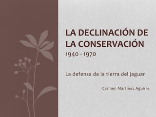 LA DECLINACIÓN DE
LA CONSERVACIÓN
1940 - 1970

La defensa de la tierra del jaguar

               Carmen Martínez Aguirre
 