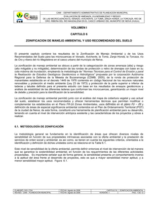 CAM - DEPARTAMENTO ADMINISTRATIVO DE PLANEACION MUNICIPAL
                                            EVALUACION DE AMENAZA, VULNERABILIDAD Y RIESGO
                          DE LAS MICROCUENCAS EL VENADO, AVICHENTE, LA TOMA, ZANJA HONDA, LA TORCAZA, RÍO DE
                            ORO, RIBERA DEL RIO MAGDALENA EN EL CASCO URBANO DEL MUNICIPIO DE NEIVA (HUILA)


                                                   VOLUMEN I

                                                  CAPITULO 6

          ZONIFICACION DE MANEJO AMBIENTAL Y USO RECOMENDADO DEL SUELO



El presente capitulo contiene los resultados de la Zonificación de Manejo Ambiental y de los Usos
Recomendados del Suelo para las microcuencas el Venado, Avichente, la Toma, Zanja Honda, la Torcaza, río
de Oro y ribera del río Magdalena en el casco urbano del municipio de Neiva.

La zonificación de manejo ambiental se obtuvo a partir de la categorización de zonas amenaza (alta) y riesgo
(alto mitigable y no mitigable), determinación de las rondas de protección o retiro de drenajes con base en su
cota máxima de inundación, empleando la metodología de “Normas Técnicas para el Control de Erosión y paral
la Realización de Estudios Geológicos Geotécnicos e Hidrológicos” propuesta por la corporación Autónoma
Regional para la Defensa de la Meseta de Bucaramanga (CDMB, 2005), de la ronda de protección de
manantiales establecida en el decreto 1449 de 1978 contenida en código Nacional de los recursos naturales
renovables y protección al medio ambiente (Ley 23 de 1973) y protección de la parte superior e inferior de
laderas y taludes definida para el presente estudio con base en los resultados de ensayos geotécnicos y
análisis de estabilidad de las diferentes laderas que conforman las microcuencas, garantizando un mayor nivel
de detalle y precisión para la identificación de la sensibilidad.

La zonificación de manejo ambiental permitió junto con el análisis del mapa de cobertura vegetal y uso actual
del suelo, establecer los usos recomendados y ofrecer herramientas técnicas que permitan modificar o
complementar los establecidos en el Plano FR-2d Zonas Ambientales, usos definidos en el plano FU – 09 y
definición de áreas de especial significancia ambiental contenidos en el Plan de Ordenamiento Territorial (POT)
de la ciudad de Neiva; de esta forma, constituirá una herramienta de planificación ambiental para su desarrollo,
teniendo en cuenta el nivel de intervención antrópica existente y las características de los proyectos y obras a
realizar.



6.1. METODOLOGÍA DE ZONIFICACIÓN

La metodología general se fundamenta en la identificación de áreas que ofrecen diversos niveles de
sensibilidad en función de sus propiedades intrínsecas asociadas con la oferta ambiental y la prestación de
servicios de orden social y ambiental; es así como, se tienen en cuenta los siguientes criterios, orientados a la
identificación y definición de dichas unidades como se relaciona en la Tabla 6.1.

Este nivel de sensibilidad de la oferta ambiental, permite definir entonces el nivel de intervención de tal manera
que se garantice la sostenibilidad ambiental, en función de los requerimientos de las diferentes actividades
proyectadas. Es importante señalar que de forma general, la sensibilidad presenta un comportamiento inverso
a la aptitud del área frente al desarrollo de proyectos, esto es que a mayor sensibilidad menor aptitud, y a
menor sensibilidad mayor aptitud. Figura 6.1.




ELABORÓ: SGI LTDA                       FECHA: Agosto de 2006                    CAPITULO 6 / ZONIFICACION AMBIENTAL
REVISÓ: CAM – PLANEACION MUNICIPAL      FECHA: Agosto de 2006              VERSIÓN: 1                     PAG. 1 DE 12
 