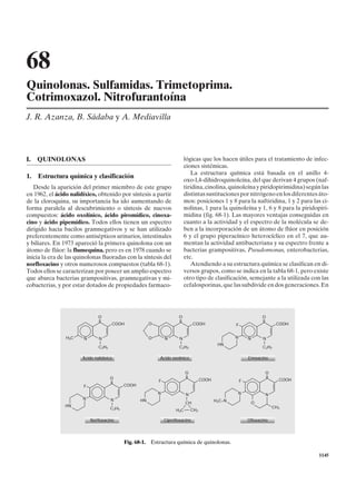 68
Quinolonas. Sulfamidas. Trimetoprima.
Cotrimoxazol. Nitrofurantoína
J. R. Azanza, B. Sádaba y A. Mediavilla



I.   QUINOLONAS                                                               lógicas que los hacen útiles para el tratamiento de infec-
                                                                              ciones sistémicas.
                                                                                 La estructura química está basada en el anillo 4-
1.   Estructura química y clasificación
                                                                              oxo-l,4-dihidroquinoleína, del que derivan 4 grupos (naf-
   Desde la aparición del primer miembro de este grupo                        tiridina, cinolina, quinoleína y piridopirimidina) según las
en 1962, el ácido nalidíxico, obtenido por síntesis a partir                  distintas sustituciones por nitrógeno en los diferentes áto-
de la cloroquina, su importancia ha ido aumentando de                         mos: posiciones 1 y 8 para la naftiridina, 1 y 2 para las ci-
forma paralela al descubrimiento o síntesis de nuevos                         nolinas, 1 para la quinoleína y 1, 6 y 8 para la piridopiri-
compuestos: ácido oxolínico, ácido piromídico, cinoxa-                        midina (fig. 68-1). Las mayores ventajas conseguidas en
cino y ácido pipemídico. Todos ellos tienen un espectro                       cuanto a la actividad y el espectro de la molécula se de-
dirigido hacia bacilos gramnegativos y se han utilizado                       ben a la incorporación de un átomo de flúor en posición
preferentemente como antisépticos urinarios, intestinales                     6 y el grupo piperacínico heterocíclico en el 7, que au-
y biliares. En 1973 apareció la primera quinolona con un                      mentan la actividad antibacteriana y su espectro frente a
átomo de flúor: la flumequina, pero es en 1978 cuando se                      bacterias grampositivas, Pseudomonas, enterobacterias,
inicia la era de las quinolonas fluoradas con la síntesis del                 etc.
norfloxacino y otros numerosos compuestos (tabla 68-1).                          Atendiendo a su estructura química se clasifican en di-
Todos ellos se caracterizan por poseer un amplio espectro                     versos grupos, como se indica en la tabla 68-1, pero existe
que abarca bacterias grampositivas, gramnegativas y mi-                       otro tipo de clasificación, semejante a la utilizada con las
cobacterias, y por estar dotados de propiedades farmaco-                      cefalosporinas, que las subdivide en dos generaciones. En




                                O                                        O                                             O
                                II                                       II                                            II
                                        COOH              O                        COOH                 F                     COOH


                H3C     N       N                         O       N      N                              N       N      N
                                I                                        I                       HN                    I
                                C2H5                                     C2H5                                          C2H5

                       Ácido nalidíxico                       Ácido oxolínico                                   Enoxacino


                                                                              O                                         O
                                       O                                      II                                        II
                                                              F                          COOH               F                  COOH
                                       II
                        F                     COOH
                                                              N               N                         N               N
                       N               N             HN                       I                 H3C–N
                                       I                                      CH                                 O
                HN                                                                                                           CH3
                                       C2H5                             H2C        CH2

                            Norfloxacino                          Ciprofloxacino                                Ofloxacino




                                              Fig. 68-1. Estructura química de quinolonas.

                                                                                                                                      1145
 