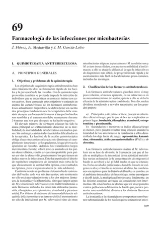 69
Farmacología de las infecciones por micobacterias
J. Flórez, A. Mediavilla y J. M. García-Lobo



I.   QUIMIOTERAPIA ANTITUBERCULOSA                            micobacterias atípicas, especialmente M. scrofulaceum y
                                                              M. avium-intracellulare, con menor sensibilidad a los fár-
                                                              macos; a ello se añade la dificultad de que la infección es
A. PRINCIPIOS GENERALES                                       de diagnóstico más difícil, de progresión más rápida y de
                                                              asentamiento más fácil en localizaciones poco comunes,
                                                              incluidas las meninges.
1.   Objetivos y problemas de la quimioterapia
   Los objetivos de la quimioterapia antituberculosa han      2.   Clasificación de los fármacos antituberculosos
sido clásicamente dos: la eliminación rápida de los baci-
los y la prevención de las recaídas. Con la quimioterapia        Los fármacos antituberculosos guardan entre sí muy
preventiva también se pretende impedir la infección de        poca relación, al menos aparente, en su estructura o en
individuos que se encuentran en contacto íntimo con ca-       su mecanismo íntimo de acción; quizás a ello se deba la
sos activos. Para conseguir estos objetivos y teniendo en     eficacia de la administración combinada. Por ello, suelen
cuenta las características de los fármacos antitubercu-       dividirse atendiendo a su valor terapéutico en dos gran-
losos actualmente disponibles, se deben tener en cuenta       des grupos:
dos principios fundamentales: la terapéutica debe con-
sistir siempre en dos o más fármacos a los que los bacilos       a) Principales o de primera línea; poseen un alto ín-
son sensibles y el tratamiento debe mantenerse durante        dice eficacia/riesgo, por lo que deben ser empleados en
3-6 meses una vez que el esputo se ha hecho negativo.         primer lugar: isoniazida, rifampicina, etambutol, estrep-
   El elevado número de fármacos eficaces ha sido la          tomicina y pirazinamida.
causa principal del extraordinario descenso de la mor-           b) Secundarios o menores; su índice eficacia/riesgo
bididad y la mortalidad de la tuberculosis en muchos paí-     es menor, pero pueden resultar muy eficaces cuando la
ses. Sin embargo, existen todavía notables dificultades en    toxicidad de los anteriores o la resistencia a ellos desa-
la terapéutica. La lentitud de la acción quimioterápica       rrollada los deja fuera de juego: capreomicina, kanami-
obliga a hacer tratamientos largos; esto disminuye el cum-    cina, etionamida, ácido paraaminosalicílico (PAS) y ci-
plimiento terapéutico de los pacientes, lo que provoca la     closerina.
aparición de recaídas. Además, los tratamientos largos
incrementan el coste; si bien éste es asumido en los paí-        Los fármacos antituberculosos matan al M. tubercu-
ses desarrollados, resulta a veces insoportable para paí-     losis en su fase de división; la frecuencia con que el ba-
ses en vías de desarrollo, precisamente los que tienen un     cilo se multiplica y la intensidad de su actividad metabó-
índice mayor de infecciones. Esto ha impulsado el diseño      lica varían en función de la concentración de oxígeno (el
de regímenes terapéuticos de duración más corta de la         bacilo es aerobio) y del pH del medio en que se encuen-
que clásicamente se consideraba óptima, con resultados        tra. En las cavidades pulmonares, donde la tensión de oxí-
no óptimos, pero sí esperanzadores (v. más adelante).         geno es alta y el medio es neutro o alcalino, las condicio-
   Continúa siendo un problema el desarrollo de resisten-     nes son óptimas para la división del bacilo; en cambio, en
cias del bacilo, cada vez más frecuentes; esta resistencia    el ambiente intracelular del macrófago, pobre en oxígeno
no sólo está apareciendo frente a los dos mejores fárma-      y de pH ácido, la multiplicación es escasa; finalmente, en
cos, la isoniazida y la rifampicina, sino que surgen cepas    las lesiones caseosas cerradas las condiciones son inter-
de Mycobacterium tuberculosis con multirresistencias a        medias. De estos hechos se deduce que en un organismo
siete fármacos, incluidos los cinco más utilizados (isonia-   existen poblaciones diferentes de bacilo que pueden pre-
zida, rifampicina, estreptomicina, etambutol y pirazina-      sentar una sensibilidad diversa a los distintos fármacos
mida). Por último, el síndrome de inmunodeficiencia ad-       antituberculosos.
quirida (sida) constituye un terreno de fácil asentamiento       La isoniazida y la rifampicina se comportan como bue-
no sólo de infecciones por M. tuberculosis sino de otras      nos tuberculicidas de los bacilos que se encuentran en es-

                                                                                                                     1159
 