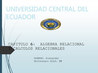 UNIVERSIDAD CENTRAL DEL
ECUADOR
CAPITULO 6: ALGEBRA RELACIONAL
Y CALCULOS RELACIONALES
NOMBRE: Alexander
Montenegro AULA: 39
 