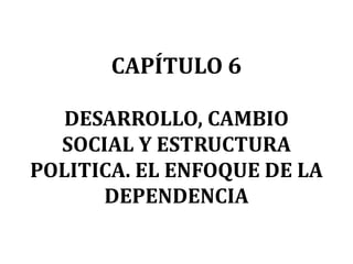 CAPÍTULO 6

   DESARROLLO, CAMBIO
  SOCIAL Y ESTRUCTURA
POLITICA. EL ENFOQUE DE LA
      DEPENDENCIA
 