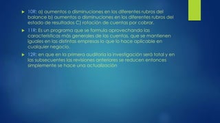  10R: a) aumentos o disminuciones en los diferentes rubros del
balance b) aumentos o disminuciones en los diferentes rubros del
estado de resultados C) rotación de cuentas por cobrar.
 11R: Es un programa que se formula aprovechando las
características más generales de las cuentas, que se mantienen
iguales en las distintas empresas lo que lo hace aplicable en
cualquier negocio.
 12R: en que en la primera auditoría la investigación será total y en
las subsecuentes las revisiones anteriores se reducen entonces
simplemente se hace una actualización
 
