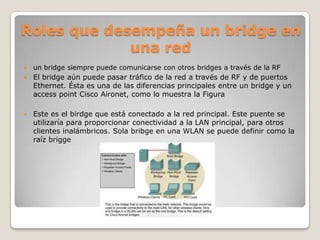 Roles que desempeña un bridge en
             una red
   un bridge siempre puede comunicarse con otros bridges a través de la RF
   El bridge aún puede pasar tráfico de la red a través de RF y de puertos
    Ethernet. Ésta es una de las diferencias principales entre un bridge y un
    access point Cisco Aironet, como lo muestra la Figura

   Este es el birdge que está conectado a la red principal. Este puente se
    utilizaría para proporcionar conectividad a la LAN principal, para otros
    clientes inalámbricos. Sola bribge en una WLAN se puede definir como la
    raíz brigge
 