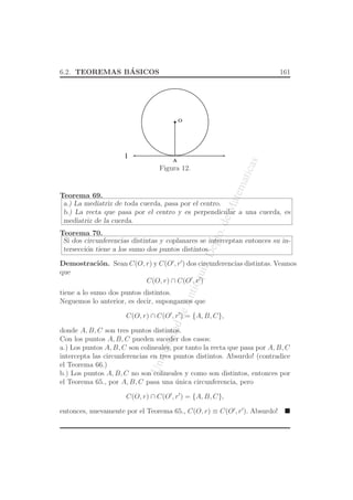 UniversidaddeAntioquia,Depto.deMatematicas
6.2. TEOREMAS B´ASICOS 161
O
l
A
Figura 12.
Teorema 69.
a.) La mediatriz de toda cuerda, pasa por el centro.
b.) La recta que pasa por el centro y es perpendicular a una cuerda, es
mediatriz de la cuerda.
Teorema 70.
Si dos circunferencias distintas y coplanares se interceptan entonces su in-
tersecci´on tiene a los sumo dos puntos distintos.
Demostraci´on. Sean C(O, r) y C(O′
, r′
) dos circunferencias distintas. Veamos
que
C(O, r) ∩ C(O′
, r′
)
tiene a lo sumo dos puntos distintos.
Neguemos lo anterior, es decir, supongamos que
C(O, r) ∩ C(O′
, r′
) = {A, B, C},
donde A, B, C son tres puntos distintos.
Con los puntos A, B, C pueden suceder dos casos:
a.) Los puntos A, B, C son colineales, por tanto la recta que pasa por A, B, C
intercepta las circunferencias en tres puntos distintos. Absurdo! (contradice
el Teorema 66.)
b.) Los puntos A, B, C no son colineales y como son distintos, entonces por
el Teorema 65., por A, B, C pasa una ´unica circunferencia, pero
C(O, r) ∩ C(O′
, r′
) = {A, B, C},
entonces, nuevamente por el Teorema 65., C(O, r) ≡ C(O′
, r′
). Absurdo!
 