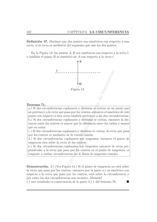UniversidaddeAntioquia,Depto.deMatematicas
162 CAP´ITULO 6. LA CIRCUNFERENCIA
Deﬁnici´on 47. Decimos que dos puntos son sim´etricos con respecto a una
recta, si la recta es mediatriz del segmento que une los dos puntos.
En la Figura 13. los puntos A, B son sim´etricos con respecto a la recta l,
o tambi´en el punto B es sim´etrico de A con respecto a la recta l
A
B
l
Figura 13.
Teorema 71.
a.) Si dos circunferencias coplanares y distintas se cortan en un punto que
no pertenece a la recta que pasa por los centros, entonces el sim´etrico de este
punto con respecto a ´esta recta tambi´en pertenece a las dos circunferencias.
b.) Si dos circunferencias coplanares y distintas se cortan, entonces la dis-
tancia entre los centros es mayor que la diferencia entre los radios y menor
que su suma.
c.) Si dos circunferencias coplanares y distintas se cortan, la recta que pasa
por los centros es mediatriz de la cuerda com´un.
d.) Si dos circunferencias coplanares son tangentes, entonces el punto de
tangencia esta sobre la recta de los centros.
e.) Si dos circunferencias coplanares son tangentes entonces la recta per-
pendicular a la recta que pasa por los centros en el punto de tangencia, es
tangente a ambas circunferencias (se le llama la tangentes com´un).
Demostraci´on. d.) (Ver Figura 14.) Si el punto de tangencia no est´a sobre
la recta que pasa por los centros, entonces por la parte a.) su sim´etrico con
respecto a la recta que pasa por los centros, est´a sobre la circunferencia y
por tanto las dos circunferencias son secantes. Absurdo!
e.) este resultado es consecuencia de la parte d.) y del teorema 70.
 