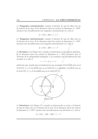 UniversidaddeAntioquia,Depto.deMatematicas
164 CAP´ITULO 6. LA CIRCUNFERENCIA
a.) Tangentes exteriormente: cuando el interior de una de ellas esta en
el exterior de la otra. Si la distancia entre los centros la llamamos d = OO′
,
entonces las circunferencias son tangentes exteriormente si y solo si
d = OA + BO = r + r′
b.) Tangentes interiormente: cuando el interior de una de ellas esta en
el interior de la otra. Si la distancia entre los centros la llamamos d = OO′
,
entonces las circunferencias son tangentes interiormente si y solo si
d = OA − BO = r − r′
3.) Secantes: (ver Figura 16.) cuando se intersectan en dos puntos distintos.
Si la distancia entre los centros la llamamos d = OO′
, entonces (por el
Teorema de la desigualdad tri´angular y su corolario) las circunferencias son
secantes si y solo si
r − r′
< d < r + r′
obs´ervese que cuando dos circunferencias son secantes el Int
⌢
AMB esta en el
ExtC(O, r) y el Int
⌢
ANB esta en el IntC(O, r) y tambi´en, Int
⌢
ALB esta en
el ExtC(O′
, r′
) y el Int
⌢
ARB esta en el IntC(O′
, r′
)
O
A
B
O’
M
N
L
R
Figura 16.
4.) Interiores: (ver Figura 17.) cuando su intersecci´on es vac´ıa y el interior
de una de ellas esta en el interior de la otra. Si la distancia entre los centros
la llamamos d = OO′
, entonces las circunferencias son interiores si y solo si
d = OA − AB − BO′
< r − r′
 