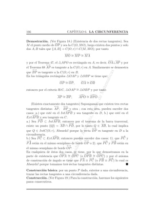 UniversidaddeAntioquia,Depto.deMatematicas
166 CAP´ITULO 6. LA CIRCUNFERENCIA
Demostraci´on. (Ver Figura 18.) (Existencia de dos rectas tangentes). Sea
M el punto medio de OP y sea la C(O, MO), luego existen dos puntos y solo
dos A, B tales que {A, B} = C(O, r) ∩ C(M, MO); por tanto
MO ∼= MP ∼= MA
y por el Teorema 47, el △APO es rect´angulo en A, es decir, OA⊥AP y por
el Teorema 68
←→
AP es tangente a la C(O, r) en A. Similarmente se demuestra
que
←→
BP es tangente a la C(O, r) en B.
En los tri´angulos rect´angulos △OAP y △OBP se tiene que:
OP ∼= OP, OA ∼= OB
entonces por el criterio H-C, △OAP ∼= △OBP y por tanto
AP ∼= BP, APO ∼= BPO
(Existen exactamente dos tangentes) Supongamos que existen tres rectas
tangentes distintas:
←→
AP,
←→
BP y otra ; con esta otra, pueden suceder dos
casos: a.) que est´e en el IntAPB y sea tangente en D, b.) que est´e en el
ExtAPB y sea tangente en C.
a.) Sea
−−→
PD ⊂ IntAPB, entonces por el teorema de la barra trasversal,
existe un punto {Q} = AB ∩
−−→
PD, por lo tanto Q ∈ AB, lo cual implica
que Q ∈ IntC(O, r), Absurdo! porque la recta
←→
DP es tangente en D a la
circunferencia.
b.) Sea
−→
PC ⊂ ExtAPB, entonces pueden suceder dos casos: 1). que
−→
PC y
−→
PA est´an en el mismo semiplano de borde
←→
OP o 2). que
−→
PC y
−−→
PB est´an en
el mismo semiplano de borde
←→
OP.
En cualquiera de ´estos dos casos, se tiene, por lo que demostramos en la
parte de existencia que OPA ∼= OPC (o OPB ∼= OPC) y por el axioma
de construcci´on de ´angulo se tiene que
−→
PA ≡
−→
PC (o
−−→
PB ≡
−→
PC) lo cual es
Absurdo! porque tomamos tres rectas tangentes distintas.
Construcci´on b´asica: por un punto P dado, exterior a una circunferencia,
trazar las rectas tangentes a una circunferencia dada.
Construcci´on. (Ver Figura 19.) Para la construcci´on, haremos los siguientes
pasos consecutivos.
 