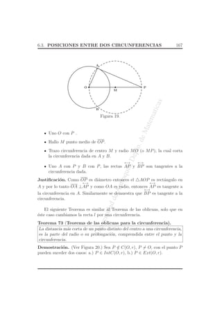 UniversidaddeAntioquia,Depto.deMatematicas
6.3. POSICIONES ENTRE DOS CIRCUNFERENCIAS 167
O P
A
B
M
Figura 19.
Uno O con P .
Hallo M punto medio de OP.
Trazo circunferencia de centro M y radio MO (o MP), la cual corta
la circunferencia dada en A y B.
Uno A con P y B con P, las rectas
←→
AP y
←→
BP son tangentes a la
circunferencia dada.
Justiﬁcaci´on. Como OP es di´ametro entonces el △AOP es rect´angulo en
A y por lo tanto OA ⊥
←→
AP y como OA es radio, entonces
←→
AP es tangente a
la circunferencia en A. Similarmente se demuestra que
←→
BP es tangente a la
circunferencia.
El siguiente Teorema es similar al Teorema de las oblicuas, solo que en
´este caso cambiamos la recta l por una circunferencia.
Teorema 73 (Teorema de las oblicuas para la circunferencia).
La distancia m´as corta de un punto distinto del centro a una circunferencia,
es la parte del radio o su prolongaci´on, comprendida entre el punto y la
circunferencia.
Demostraci´on. (Ver Figura 20.) Sea P /∈ C(O, r), P = O, con el punto P
pueden suceder dos casos: a.) P ∈ IntC(O, r), b.) P ∈ Ext(O, r).
 