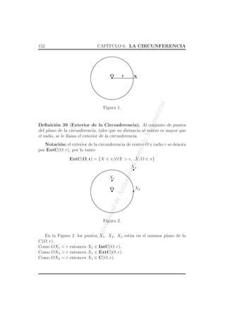 UniversidaddeAntioquia,Depto.deMatematicas
152 CAP´ITULO 6. LA CIRCUNFERENCIA
O Xr
Figura 1.
Deﬁnici´on 39 (Exterior de la Circunferencia). Al conjunto de puntos
del plano de la circunferencia, tales que su distancia al centro es mayor que
el radio, se le llama el exterior de la circunferencia.
Notaci´on: el exterior de la circunferencia de centro O y radio r se denota
por ExtC(O, r), por lo tanto
ExtC(O, r) = {X ∈ π/OX > r, X, O ∈ π}
O X2
X1
X3
Figura 2.
En la Figura 2. los puntos X1, X2, X3 est´an en el mismos plano de la
C(O, r).
Como OX1 < r entonces X1 ∈ IntC(O, r).
Como OX3 > r entonces X1 ∈ ExtC(O, r).
Como OX2 = r entonces X1 ∈ C(O, r).
 
