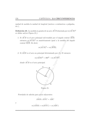 UniversidaddeAntioquia,Depto.deMatematicas
170 CAP´ITULO 6. LA CIRCUNFERENCIA
unidad de medida la unidad de longitud (metros o cent´ımetros o pulgadas,
etc.).
Deﬁnici´on 49. La medida en grados de un arco
⌢
ACB denotada por m(
⌢
ACB)o
¯
se deﬁne as´ı(ver Figura 21.):
1. Si
⌢
ACB es el arco principal sub-tendido por el ´angulo central AOB,
entonces m(
⌢
ACB)o
¯ es num´ericamente igual a la medida del ´angulo
central AOB. Es decir:
m(
⌢
ACB)o
¯ = m(AOB)
2. Si
⌢
ADB es el arco no principal determinado por A y B entonces
m(
⌢
ADB)o
¯ = 360o
¯ − m(
⌢
ACB)o
¯,
donde
⌢
ACB es el arco principal.
O
A
C
D
B
Figura 21.
Postulado de adici´on para arcos adyacentes:
⌢
AMB ∪
⌢
BNC =
⌢
ABC
y
m(
⌢
AMB) + m(
⌢
BNC) = m(
⌢
ABC)
 
