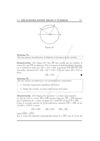 UniversidaddeAntioquia,Depto.deMatematicas
6.4. RELACIONES ENTRE ARCOS Y CUERDAS 171
O
A
C D
B
Figura 22.
Teorema 74.
En una misma circunferencia el di´ametro es la mayor de las cuerdas.
Demostraci´on. (Ver Figura 22.) Sea AB una cuerda que no contiene al
centro O y sea CD un di´ametro. Por el teorema de la desigualdad triangular
en el △OAB se tiene que AB < OA + OB, pero como OA, OB, OC, OD
son radios, entonces OA + OB = OC + OD = CD, por tanto AB < CD, es
decir,
AB < CD
Teorema 75.
En una misma circunferencia o en circunferencias congruentes:
1. Cuerdas congruentes equidistan del centro.
2. Dadas dos cuerdas, la mayor dista menos del centro.
Demostraci´on. (Ver Figura 23.) La parte 1.) se deja como ejercicio.
2.) Sea la C(O, r) y sean AB y CD cuerdas tales que AB < CD entonces
por la deﬁnici´on de < existe un punto E ∈ Int(CD) tal que CE ∼= AB.
Como E es punto interior de la circunferencia, entonces OE < OB; en los
△OAB y △OCE se tiene:
OA ∼= OC, AB ∼= CE, OB > OE
luego OAB > OCE.
Sea F el pie del segmento perpendicular desde O a AB y sea G el pie del
 