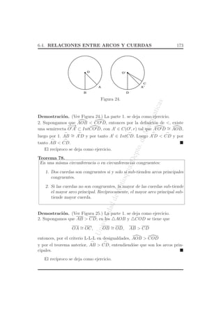UniversidaddeAntioquia,Depto.deMatematicas
6.4. RELACIONES ENTRE ARCOS Y CUERDAS 173
O O’
A
B
A’
C
D
Figura 24.
Demostraci´on. (Ver Figura 24.) La parte 1. se deja como ejercicio.
2. Supongamos que AOB < CO′D, entonces por la deﬁnici´on de <, existe
una semirrecta
−−→
O′
A′
⊂ IntCO′D, con A′
∈ C(O′
, r) tal que A′O′D ∼= AOB,
luego por 1.
⌢
AB ∼=
⌢
A′
D y por tanto A′
∈ Int
⌢
CD. Luego
⌢
A′
D <
⌢
CD y por
tanto
⌢
AB <
⌢
CD.
El rec´ıproco se deja como ejercicio.
Teorema 78.
En una misma circunferencia o en circunferencias congruentes:
1. Dos cuerdas son congruentes si y solo si sub-tienden arcos principales
congruentes.
2. Si las cuerdas no son congruentes, la mayor de las cuerdas sub-tiende
el mayor arco principal. Rec´ıprocamente, el mayor arco principal sub-
tiende mayor cuerda.
Demostraci´on. (Ver Figura 25.) La parte 1. se deja como ejercicio.
2. Supongamos que AB > CD; en los △AOB y △COD se tiene que
OA ∼= OC, OB ∼= OD, AB > CD
entonces, por el criterio L-L-L en desigualdades, AOB > COD
y por el teorema anterior,
⌢
AB >
⌢
CD, entendiend´ose que son los arcos prin-
cipales.
El rec´ıproco se deja como ejercicio.
 